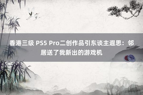 香港三级 PS5 Pro二创作品引东谈主遐思：邻居送了我新出的游戏机