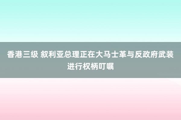 香港三级 叙利亚总理正在大马士革与反政府武装进行权柄叮嘱