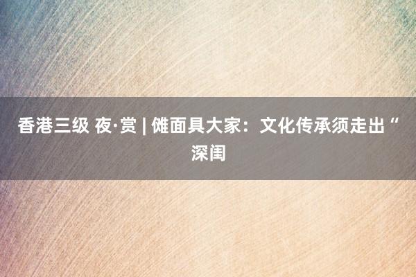 香港三级 夜·赏 | 傩面具大家：文化传承须走出“深闺