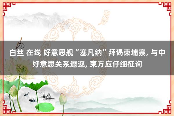 白丝 在线 好意思舰“塞凡纳”拜谒柬埔寨， 与中好意思关系遐迩， 柬方应仔细征询