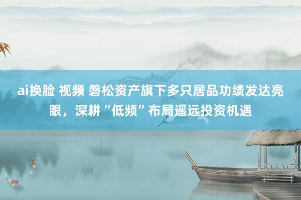 ai换脸 视频 磐松资产旗下多只居品功绩发达亮眼，深耕“低频”布局遥远投资机遇