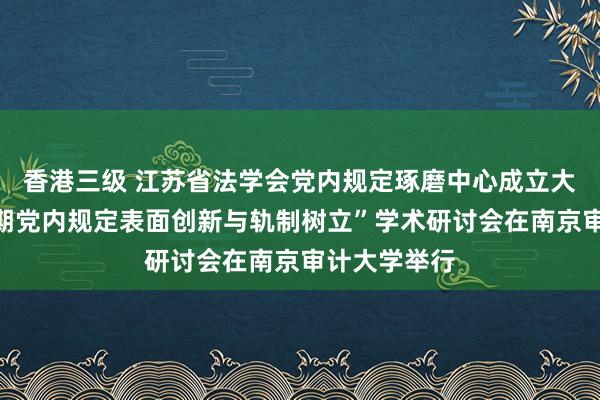香港三级 江苏省法学会党内规定琢磨中心成立大会暨“新时期党内规定表面创新与轨制树立”学术研讨会在南京审计大学举行