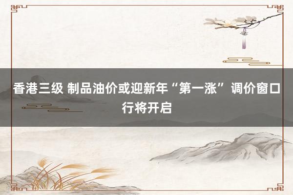 香港三级 制品油价或迎新年“第一涨” 调价窗口行将开启