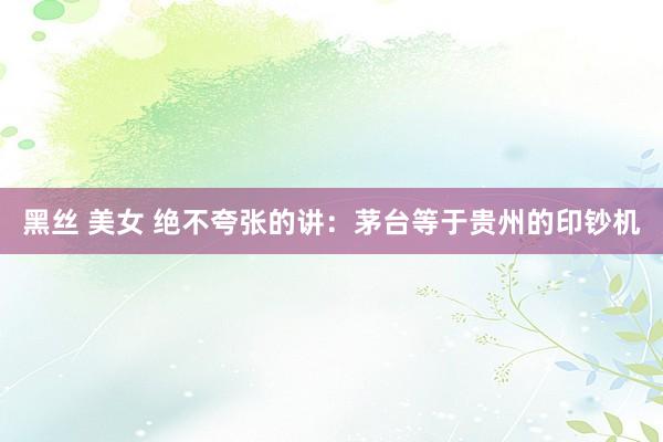黑丝 美女 绝不夸张的讲：茅台等于贵州的印钞机