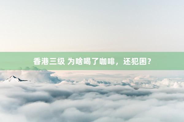 香港三级 为啥喝了咖啡，还犯困？