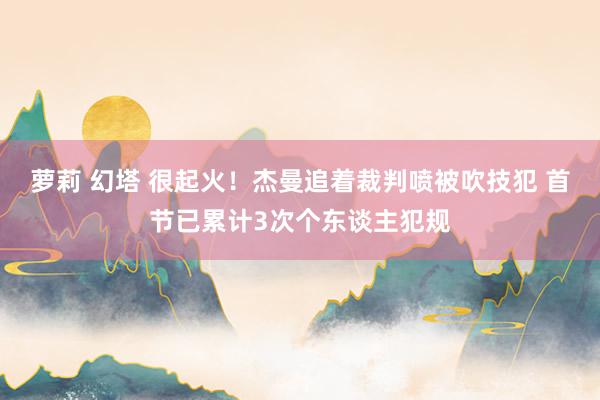 萝莉 幻塔 很起火！杰曼追着裁判喷被吹技犯 首节已累计3次个东谈主犯规