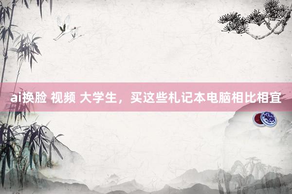 ai换脸 视频 大学生，买这些札记本电脑相比相宜