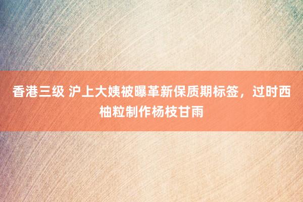 香港三级 沪上大姨被曝革新保质期标签，过时西柚粒制作杨枝甘雨