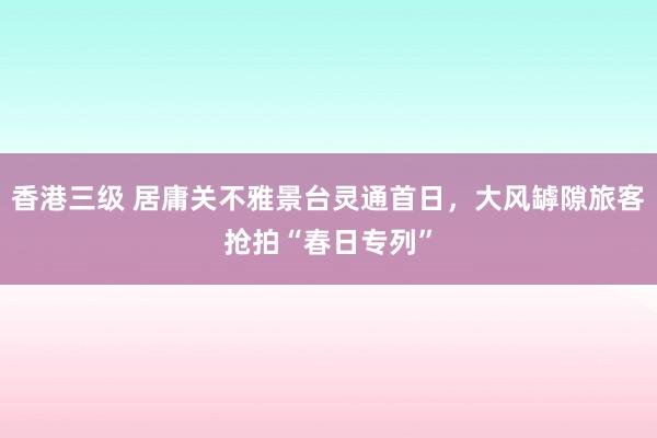 香港三级 居庸关不雅景台灵通首日，大风罅隙旅客抢拍“春日专列”