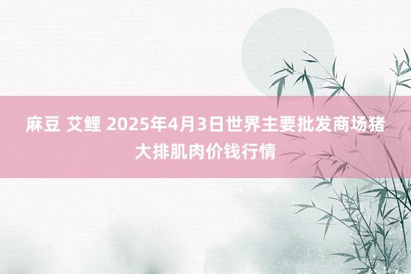 麻豆 艾鲤 2025年4月3日世界主要批发商场猪大排肌肉价钱行情