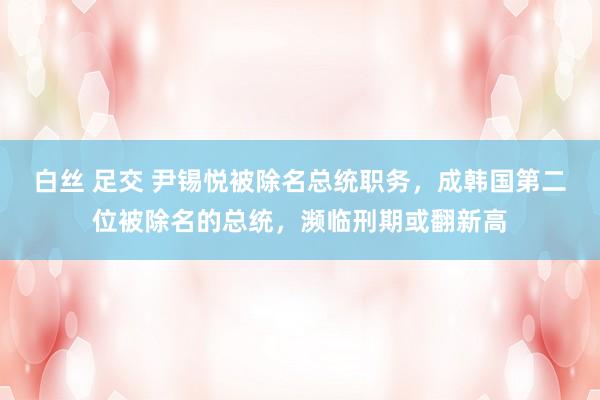白丝 足交 尹锡悦被除名总统职务，成韩国第二位被除名的总统，濒临刑期或翻新高