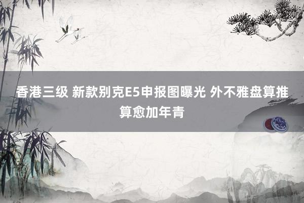 香港三级 新款别克E5申报图曝光 外不雅盘算推算愈加年青