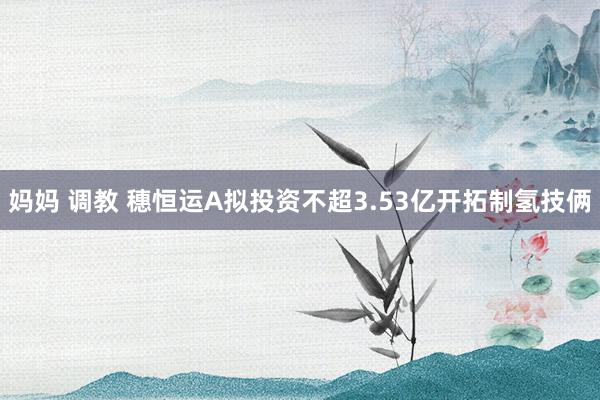 妈妈 调教 穗恒运A拟投资不超3.53亿开拓制氢技俩