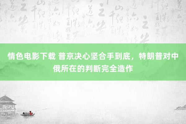 情色电影下载 普京决心坚合手到底，特朗普对中俄所在的判断完全造作