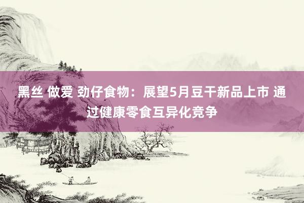 黑丝 做爱 劲仔食物：展望5月豆干新品上市 通过健康零食互异化竞争