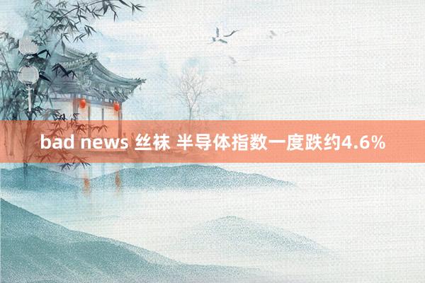 bad news 丝袜 半导体指数一度跌约4.6%