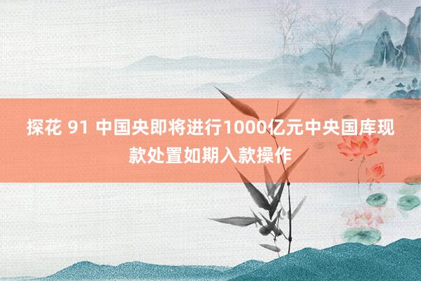 探花 91 中国央即将进行1000亿元中央国库现款处置如期入款操作