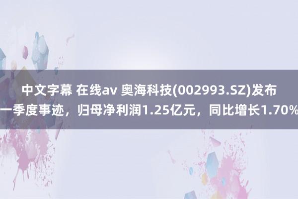 中文字幕 在线av 奥海科技(002993.SZ)发布一季度事迹，归母净利润1.25亿元，同比增长1.70%