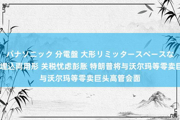 パナソニック 分電盤 大形リミッタースペースなし 露出・半埋込両用形 关税忧虑彭胀 特朗普将与沃尔玛等零卖巨头高管会面