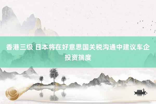 香港三级 日本将在好意思国关税沟通中建议车企投资揣度
