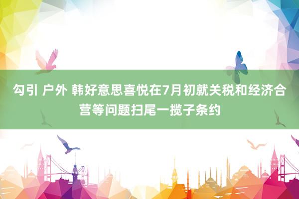 勾引 户外 韩好意思喜悦在7月初就关税和经济合营等问题扫尾一揽子条约