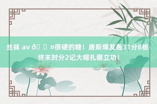 丝袜 av 😤很硬的糖！唐斯爆发轰31分8板 终末时分2记大帽扎眼立功！