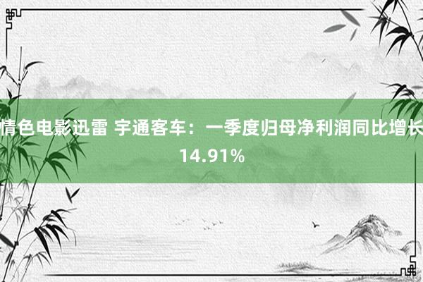 情色电影迅雷 宇通客车：一季度归母净利润同比增长14.91%