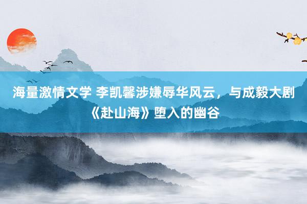 海量激情文学 李凯馨涉嫌辱华风云，与成毅大剧《赴山海》堕入的幽谷